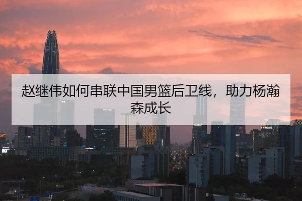 赵继伟如何串联中国男篮后卫线，助力杨瀚森成长
