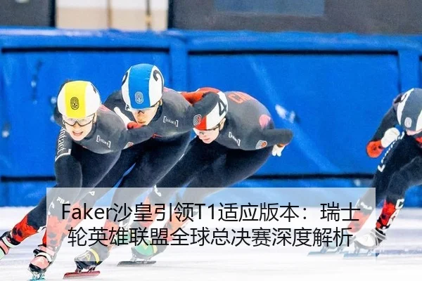 Faker沙皇引领T1适应版本：瑞士轮英雄联盟全球总决赛深度解析