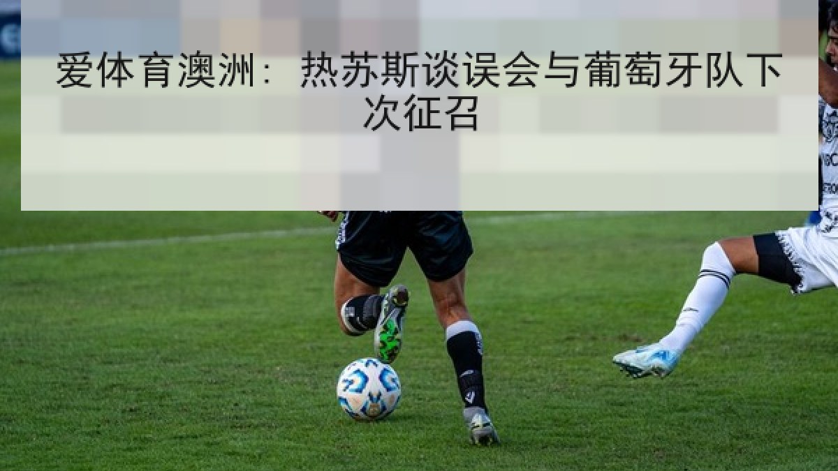 爱体育澳洲: 热苏斯谈误会与葡萄牙队下次征召 爱体育澳洲: 热苏斯谈误会与葡萄牙队下次征召