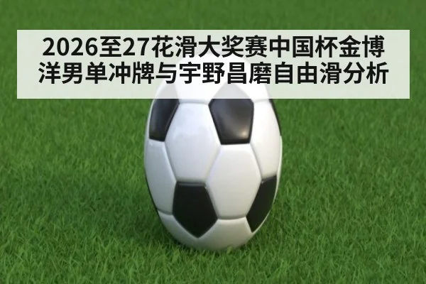2026至27花滑大奖赛中国杯金博洋男单冲牌与宇野昌磨自由滑分析